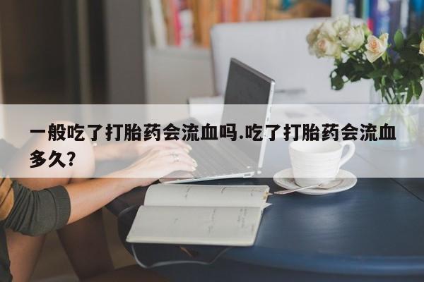 药流药购买一般吃了打胎药会流血吗.吃了打胎药会流血多久？