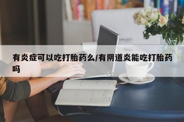 药流药购买有炎症可以吃打胎药么/有阴道炎能吃打胎药吗
