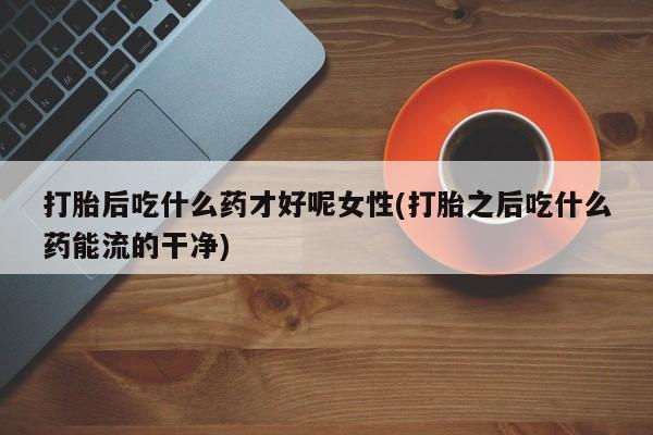药流药购买打胎后吃什么药才好呢女性(打胎之后吃什么药能流的干净)