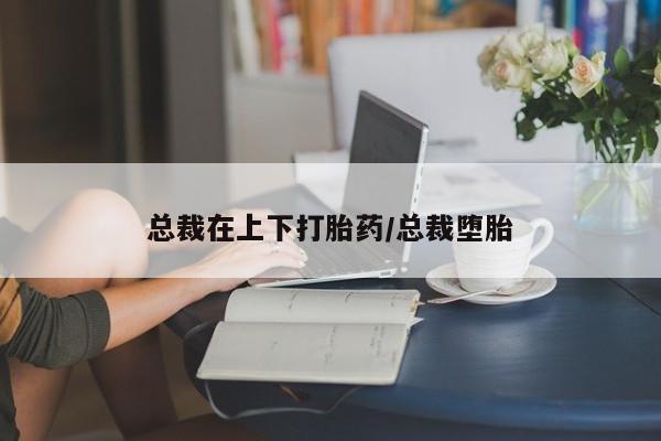药流药购买总裁在上下打胎药/总裁堕胎