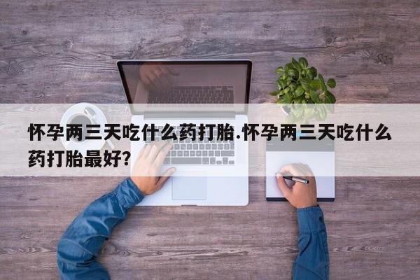药流药购买怀孕两三天吃什么药打胎.怀孕两三天吃什么药打胎最好？