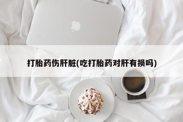 药流药购买打胎药伤肝脏(吃打胎药对肝有损吗)