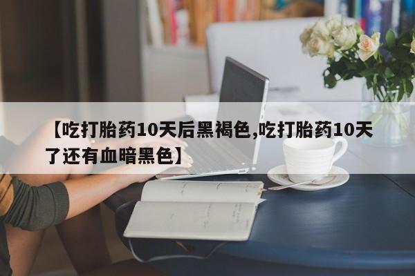 药流药购买【吃打胎药10天后黑褐色,吃打胎药10天了还有血暗黑色】