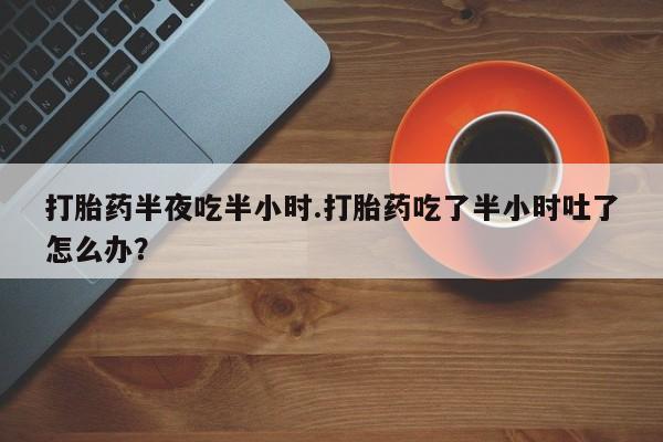 药流药购买打胎药半夜吃半小时.打胎药吃了半小时吐了怎么办？