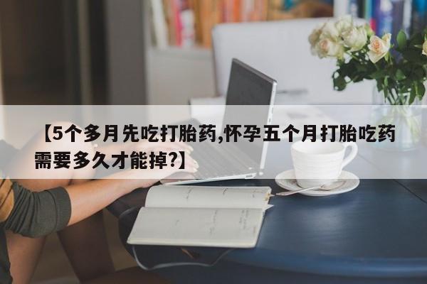药流药购买【5个多月先吃打胎药,怀孕五个月打胎吃药需要多久才能掉?】