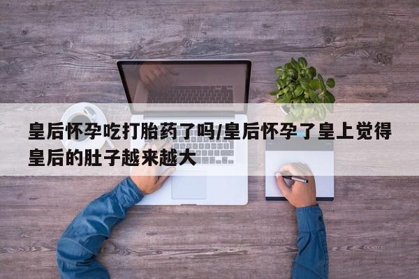药流药购买皇后怀孕吃打胎药了吗/皇后怀孕了皇上觉得皇后的肚子越来越大