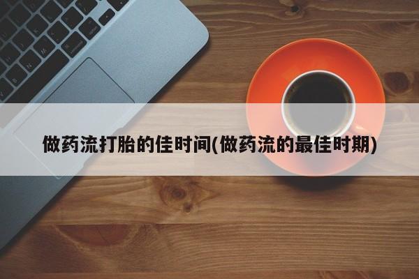 药流药购买做药流打胎的佳时间(做药流的最佳时期)