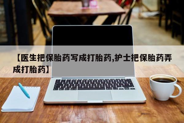 药流药购买【医生把保胎药写成打胎药,护士把保胎药弄成打胎药】
