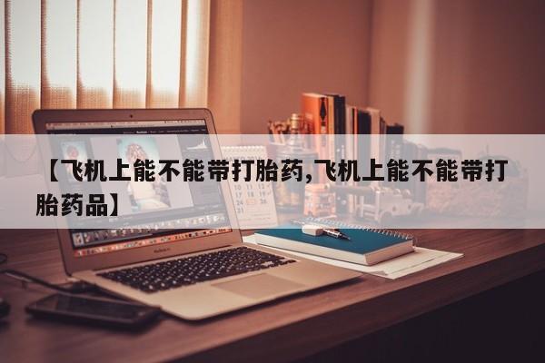 药流药购买【飞机上能不能带打胎药,飞机上能不能带打胎药品】