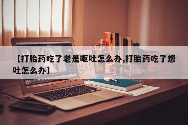 药流药购买【打胎药吃了老是呕吐怎么办,打胎药吃了想吐怎么办】