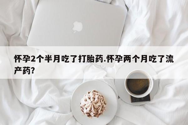 药流药购买怀孕2个半月吃了打胎药.怀孕两个月吃了流产药？