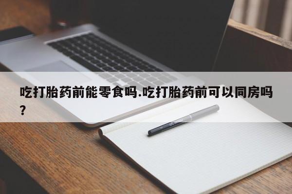 药流药购买吃打胎药前能零食吗.吃打胎药前可以同房吗?