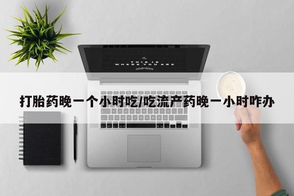 药流药购买打胎药晚一个小时吃/吃流产药晚一小时咋办
