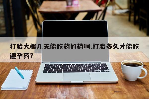 药流药购买打胎大概几天能吃药的药啊.打胎多久才能吃避孕药？