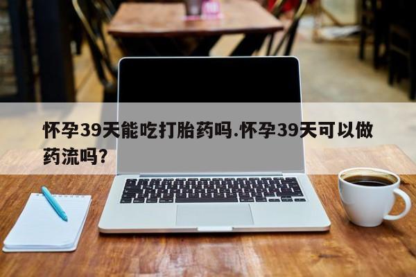 药流药购买怀孕39天能吃打胎药吗.怀孕39天可以做药流吗？