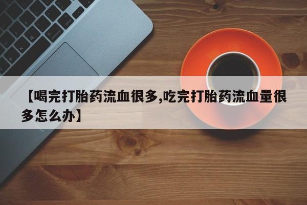 药流药购买【喝完打胎药流血很多,吃完打胎药流血量很多怎么办】