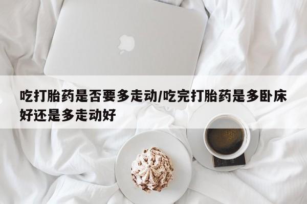 药流药购买吃打胎药是否要多走动/吃完打胎药是多卧床好还是多走动好