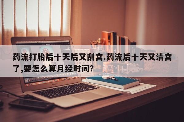 药流药购买药流打胎后十天后又刮宫.药流后十天又清宫了,要怎么算月经时间？
