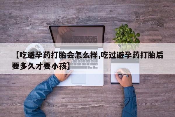 药流药购买【吃避孕药打胎会怎么样,吃过避孕药打胎后要多久才要小孩】