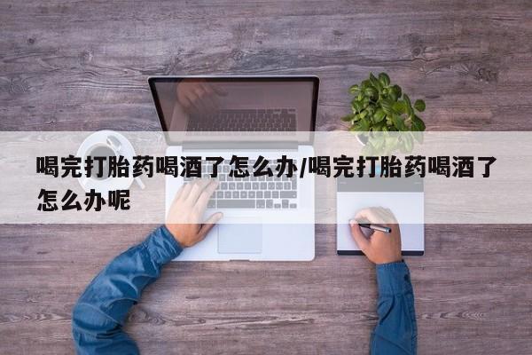 药流药购买喝完打胎药喝酒了怎么办/喝完打胎药喝酒了怎么办呢