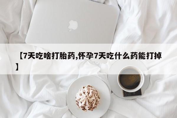 药流药购买【7天吃啥打胎药,怀孕7天吃什么药能打掉】