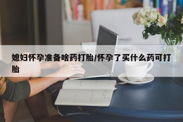药流药购买媳妇怀孕准备啥药打胎/怀孕了买什么药可打胎