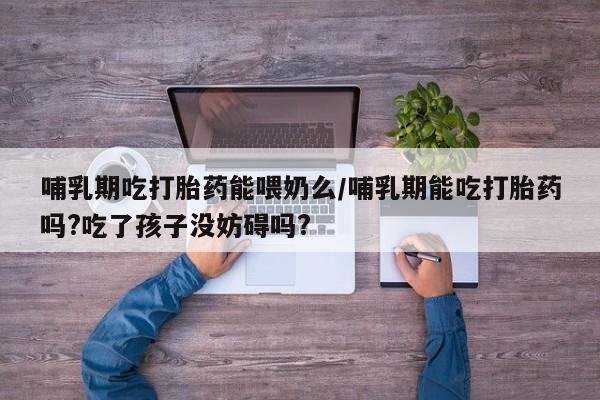 药流药购买哺乳期吃打胎药能喂奶么/哺乳期能吃打胎药吗?吃了孩子没妨碍吗?