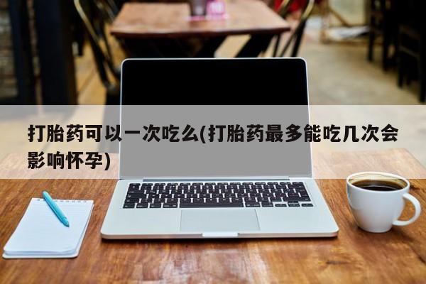 药流药购买打胎药可以一次吃么(打胎药最多能吃几次会影响怀孕)