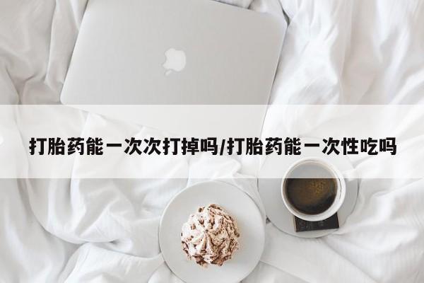 药流药购买打胎药能一次次打掉吗/打胎药能一次性吃吗