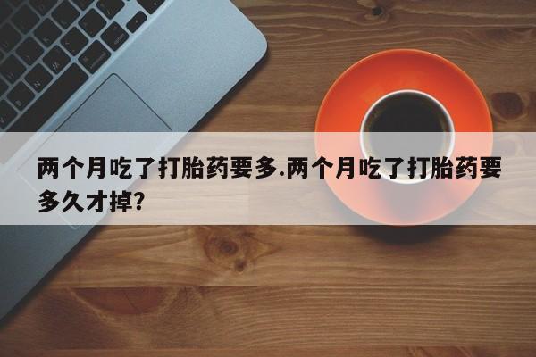 药流药购买两个月吃了打胎药要多.两个月吃了打胎药要多久才掉？