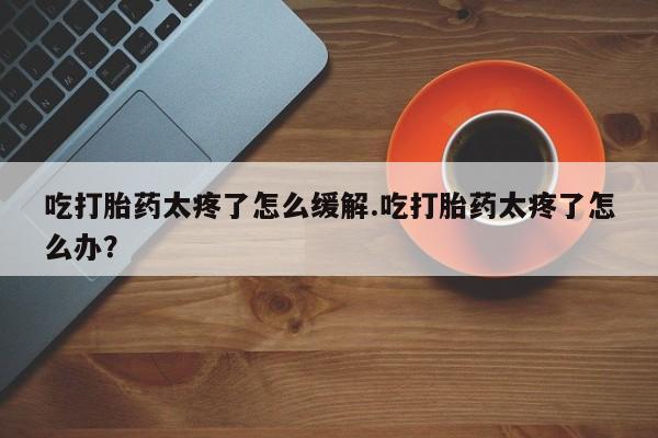 药流药购买吃打胎药太疼了怎么缓解.吃打胎药太疼了怎么办？
