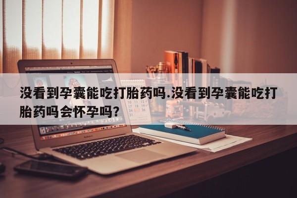 药流药购买没看到孕囊能吃打胎药吗.没看到孕囊能吃打胎药吗会怀孕吗？