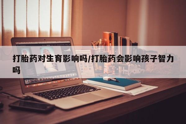药流药购买打胎药对生育影响吗/打胎药会影响孩子智力吗