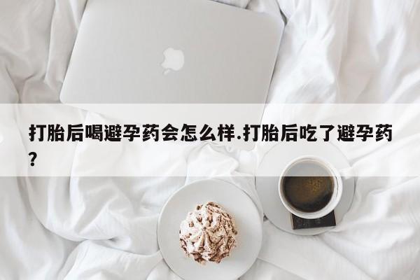 药流药购买打胎后喝避孕药会怎么样.打胎后吃了避孕药?