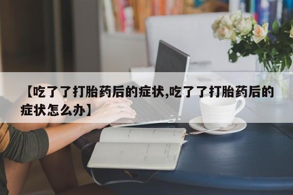 药流药购买【吃了了打胎药后的症状,吃了了打胎药后的症状怎么办】