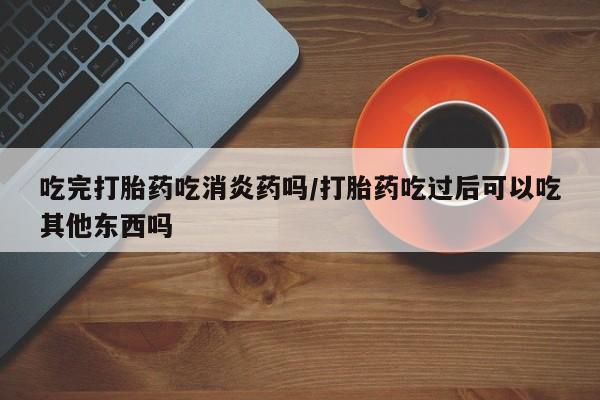药流药购买吃完打胎药吃消炎药吗/打胎药吃过后可以吃其他东西吗