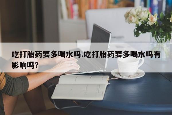 药流药购买吃打胎药要多喝水吗.吃打胎药要多喝水吗有影响吗？